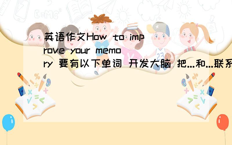 英语作文How to improve your memory 要有以下单词 开发大脑 把...和...联系起来 生活过得