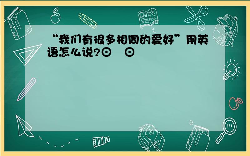 “我们有很多相同的爱好”用英语怎么说?⊙﹏⊙