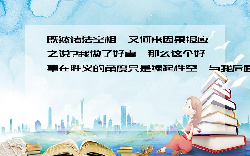 既然诸法空相,又何来因果报应之说?我做了好事,那么这个好事在胜义的角度只是缘起性空,与我后面获得的福报有何关系?反之,恶