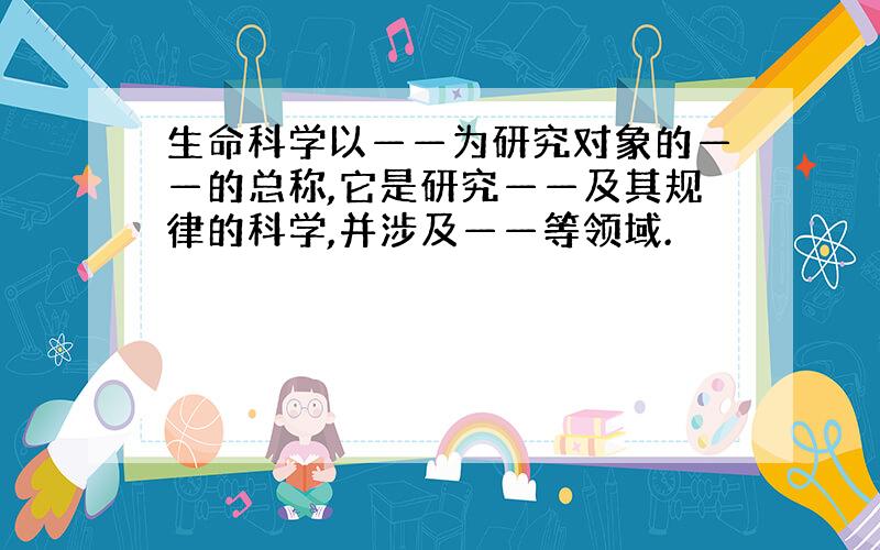 生命科学以——为研究对象的——的总称,它是研究——及其规律的科学,并涉及——等领域.