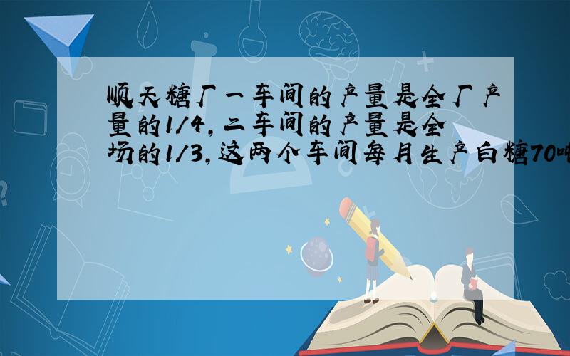 顺天糖厂一车间的产量是全厂产量的1/4,二车间的产量是全场的1/3,这两个车间每月生产白糖70吨,顺天糖厂每月生产白糖多