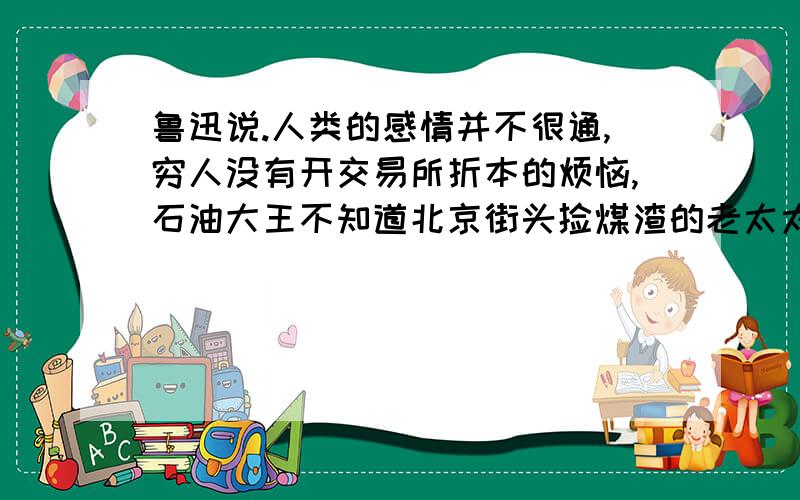 鲁迅说.人类的感情并不很通,穷人没有开交易所折本的烦恼,石油大王不知道北京街头捡煤渣的老太太的心酸,灾区的灾民大约不会去