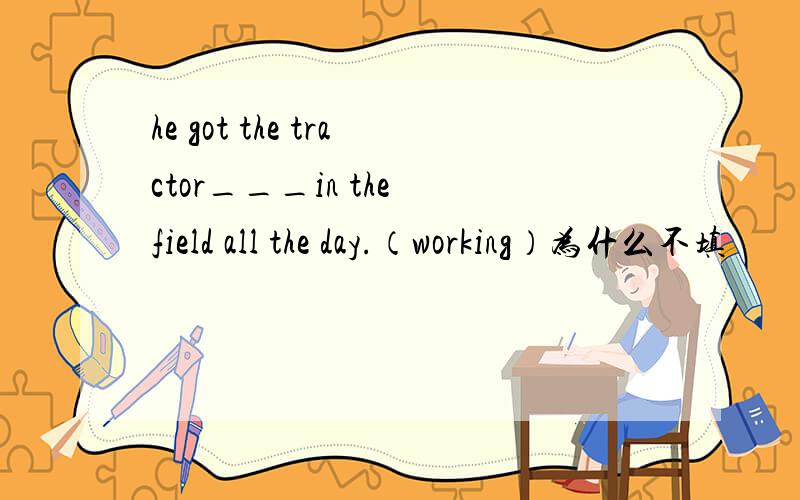 he got the tractor___in the field all the day.（working）为什么不填