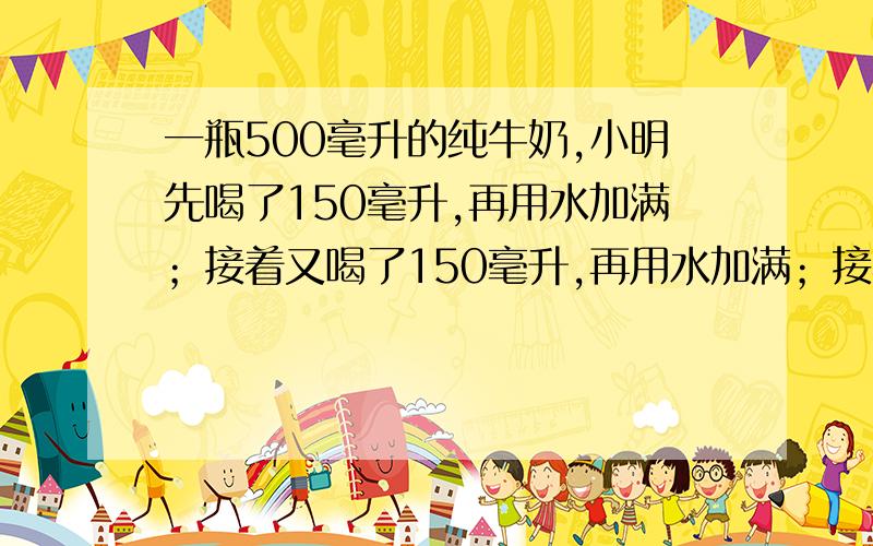 一瓶500毫升的纯牛奶,小明先喝了150毫升,再用水加满；接着又喝了150毫升,再用水加满；接着又喝了200毫升,同样用