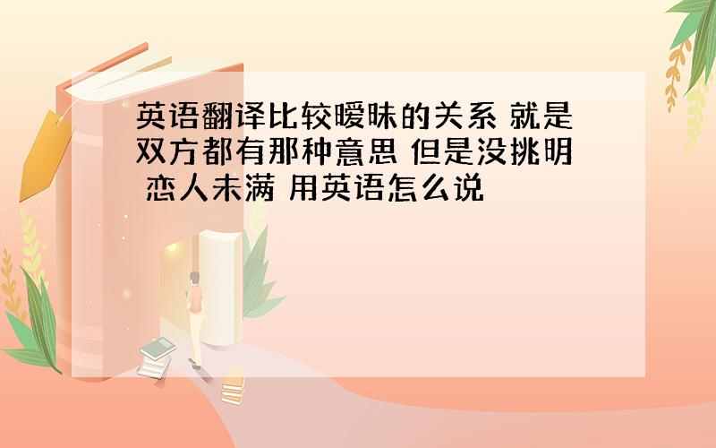 英语翻译比较暧昧的关系 就是双方都有那种意思 但是没挑明 恋人未满 用英语怎么说