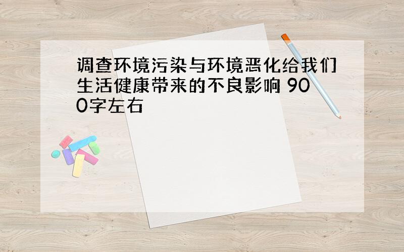 调查环境污染与环境恶化给我们生活健康带来的不良影响 900字左右