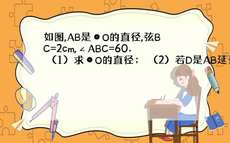 如图,AB是⊙O的直径,弦BC=2cm,∠ABC=60． （1）求⊙O的直径； （2）若D是AB延长线上谢谢了,