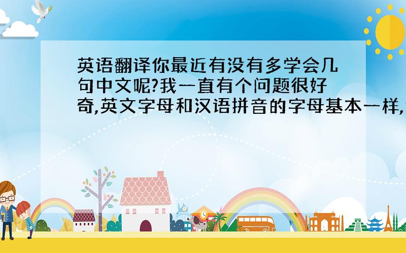 英语翻译你最近有没有多学会几句中文呢?我一直有个问题很好奇,英文字母和汉语拼音的字母基本一样,但是意思和发音却完全不同,