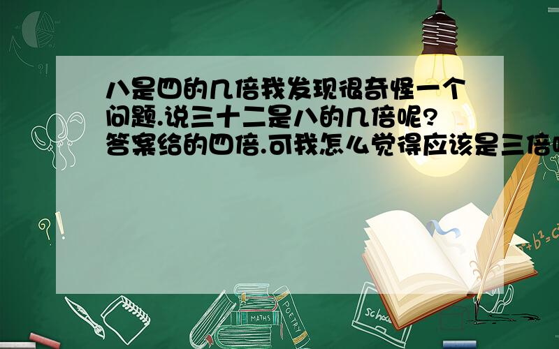 八是四的几倍我发现很奇怪一个问题.说三十二是八的几倍呢?答案给的四倍.可我怎么觉得应该是三倍呢.如果说我有四个苹果,你是