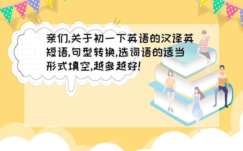 亲们,关于初一下英语的汉译英短语,句型转换,选词语的适当形式填空,越多越好!