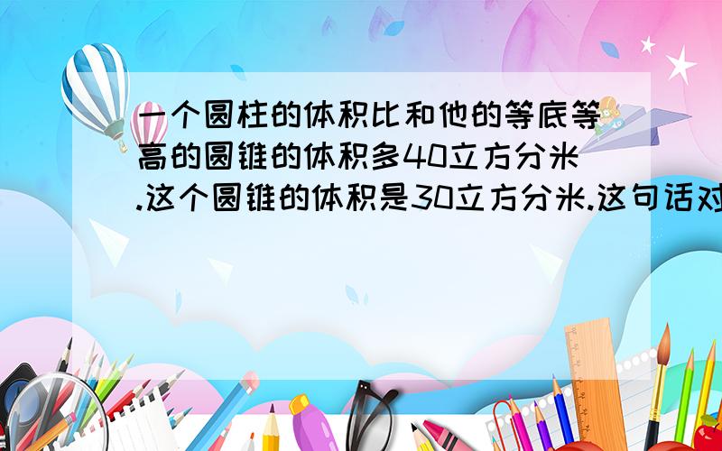 一个圆柱的体积比和他的等底等高的圆锥的体积多40立方分米.这个圆锥的体积是30立方分米.这句话对吗?