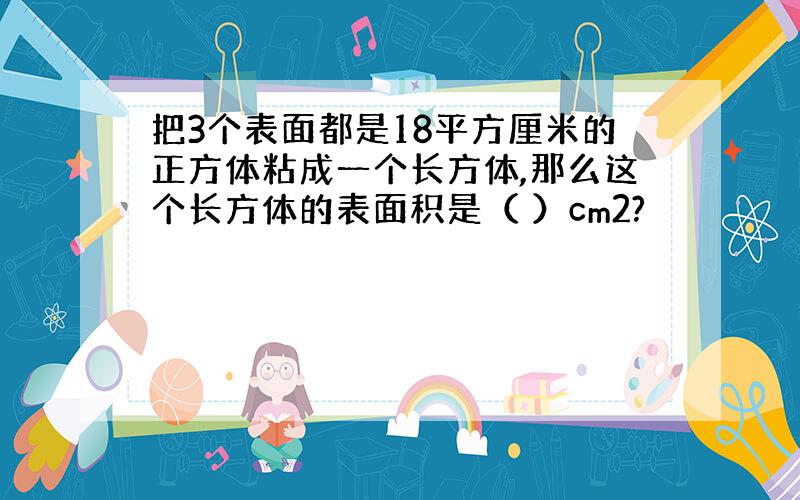 把3个表面都是18平方厘米的正方体粘成一个长方体,那么这个长方体的表面积是（ ）cm2?