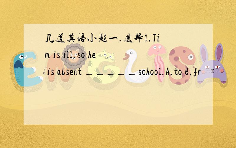 几道英语小题一.选择1.Jim is ill,so he is absent _____school.A.to B.fr