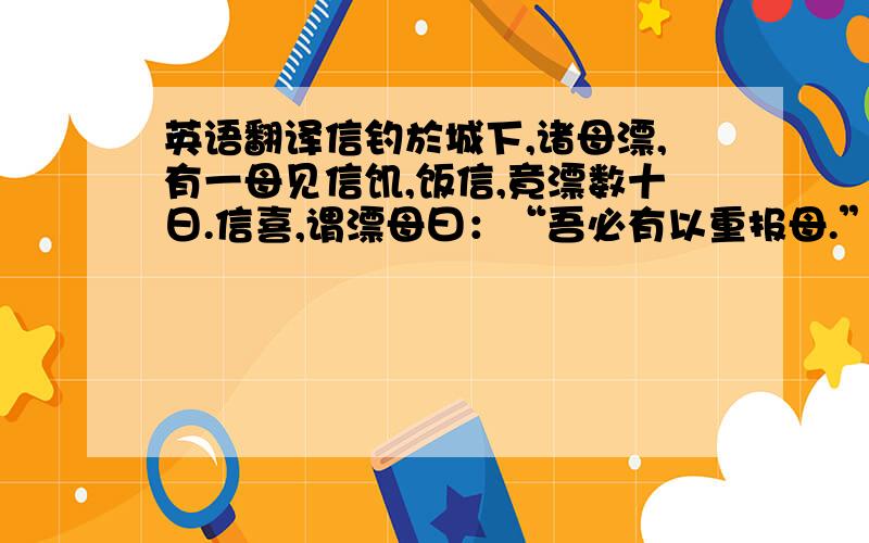 英语翻译信钓於城下,诸母漂,有一母见信饥,饭信,竟漂数十日.信喜,谓漂母曰：“吾必有以重报母.”母怒曰：“大丈夫不能自食