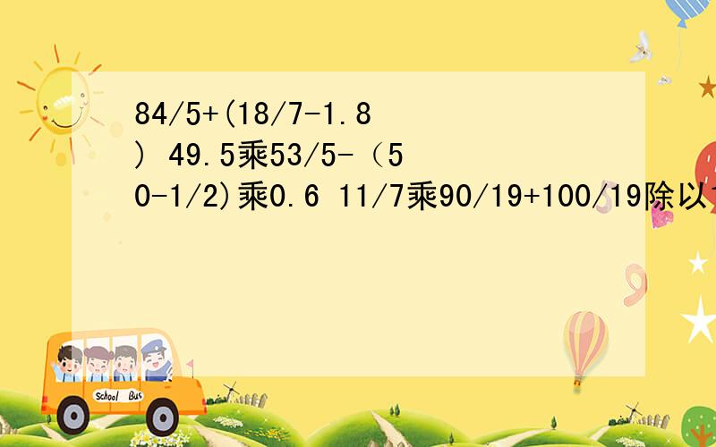 84/5+(18/7-1.8) 49.5乘53/5-（50-1/2)乘0.6 11/7乘90/19+100/19除以11