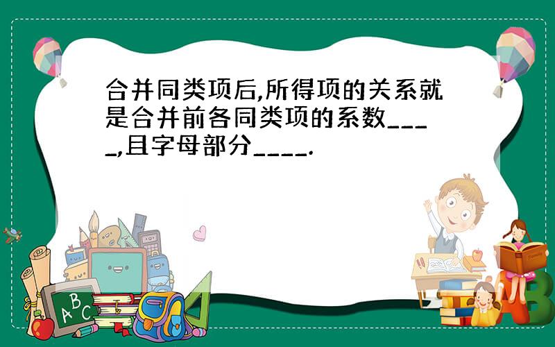 合并同类项后,所得项的关系就是合并前各同类项的系数____,且字母部分____.