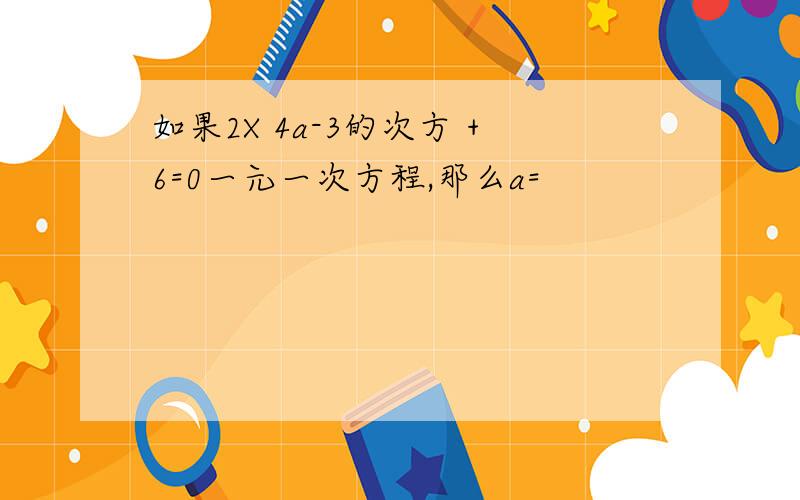 如果2X 4a-3的次方 +6=0一元一次方程,那么a=