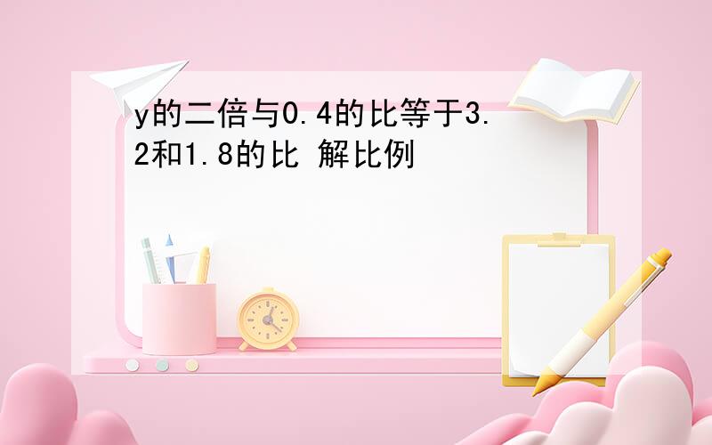 y的二倍与0.4的比等于3.2和1.8的比 解比例