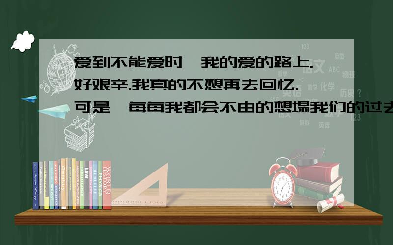 爱到不能爱时,我的爱的路上.好艰辛.我真的不想再去回忆.可是,每每我都会不由的想塌我们的过去,可是这对我来说真的好痛苦呀