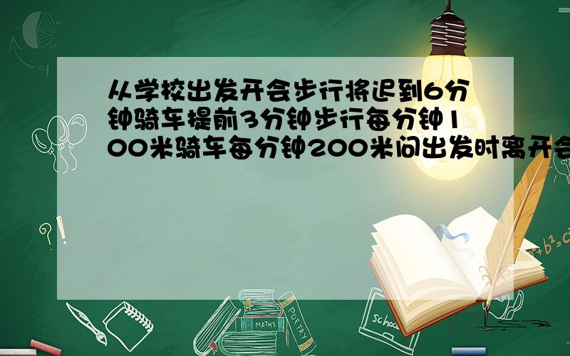 从学校出发开会步行将迟到6分钟骑车提前3分钟步行每分钟100米骑车每分钟200米问出发时离开会还有多长时间