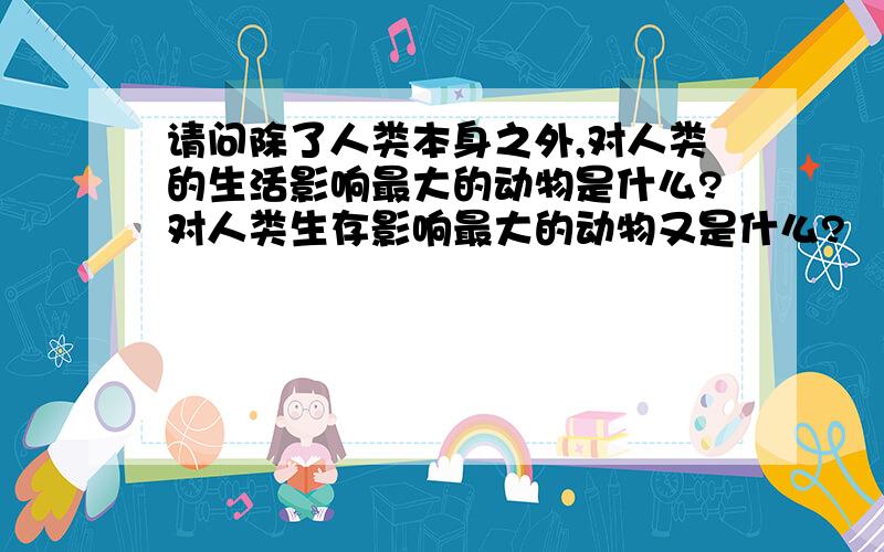 请问除了人类本身之外,对人类的生活影响最大的动物是什么?对人类生存影响最大的动物又是什么?