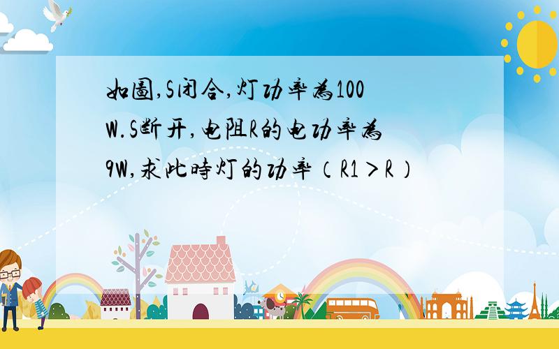 如图,S闭合,灯功率为100W.S断开,电阻R的电功率为9W,求此时灯的功率（R1＞R）