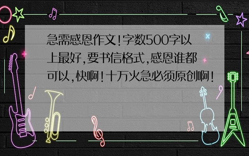 急需感恩作文!字数500字以上最好,要书信格式,感恩谁都可以,快啊!十万火急必须原创啊！