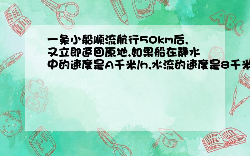 一条小船顺流航行50km后,又立即返回原地,如果船在静水中的速度是A千米/h,水流的速度是8千米/h,那么顺