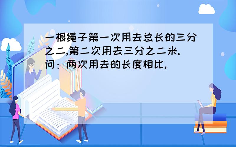 一根绳子第一次用去总长的三分之二,第二次用去三分之二米.问：两次用去的长度相比,（ ）