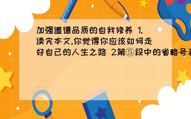 加强道德品质的自我修养 1.读完本文,你觉得你应该如何走好自己的人生之路 2第⑤段中的省略号表示