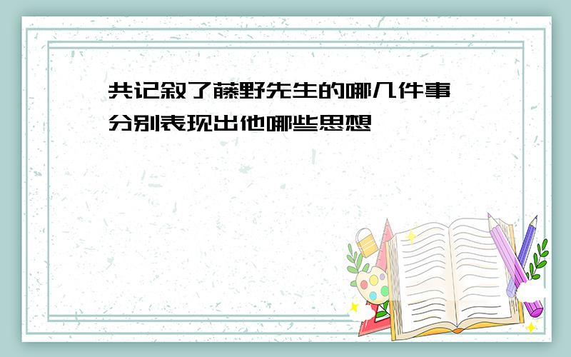 共记叙了藤野先生的哪几件事 分别表现出他哪些思想