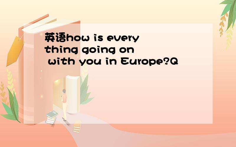 英语how is everything going on with you in Europe?Q