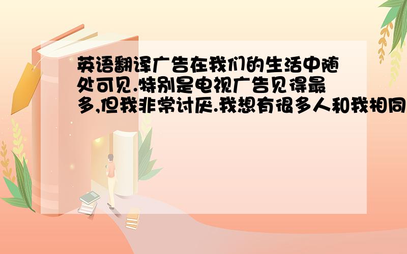 英语翻译广告在我们的生活中随处可见.特别是电视广告见得最多,但我非常讨厌.我想有很多人和我相同的感受.就是在你看电视看到