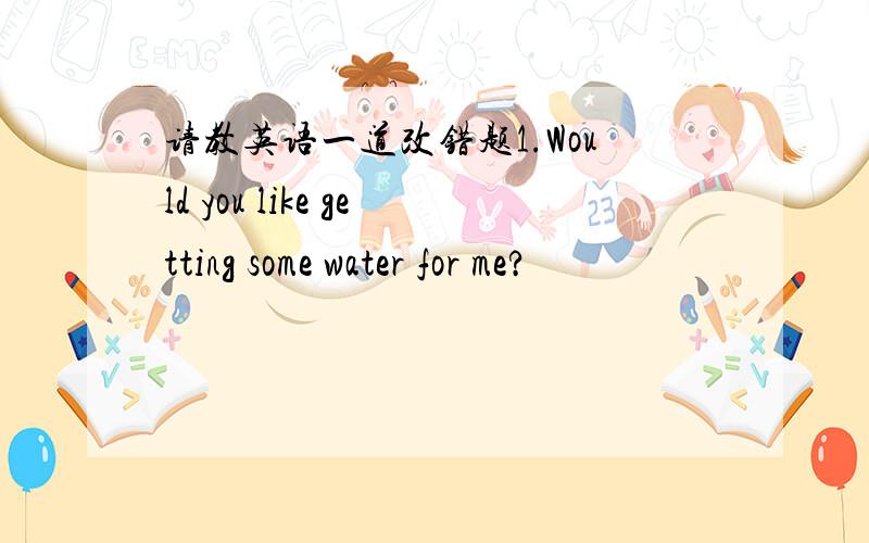 请教英语一道改错题1.Would you like getting some water for me?