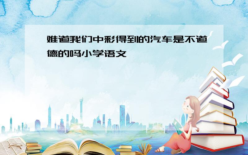 难道我们中彩得到的汽车是不道德的吗小学语文