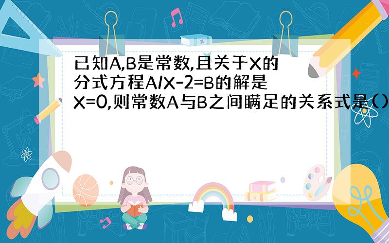 已知A,B是常数,且关于X的分式方程A/X-2=B的解是X=0,则常数A与B之间瞒足的关系式是()