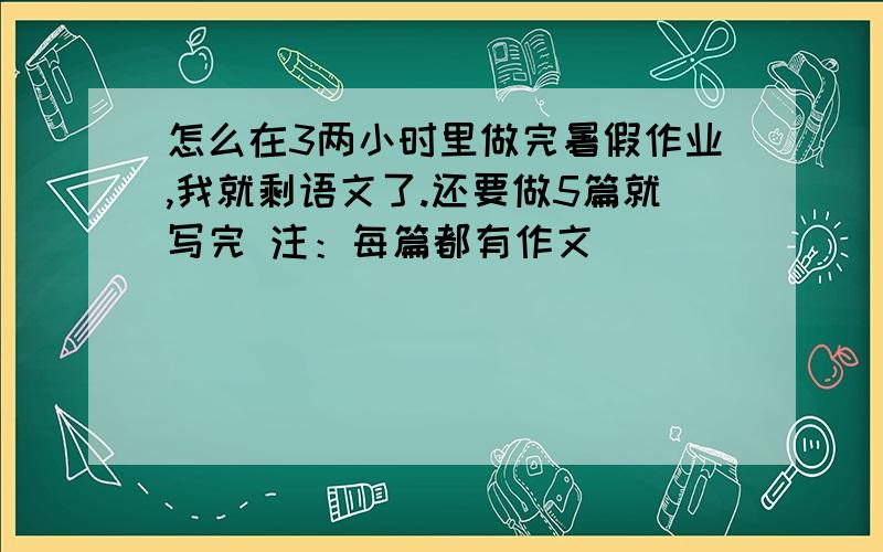 怎么在3两小时里做完暑假作业,我就剩语文了.还要做5篇就写完 注：每篇都有作文