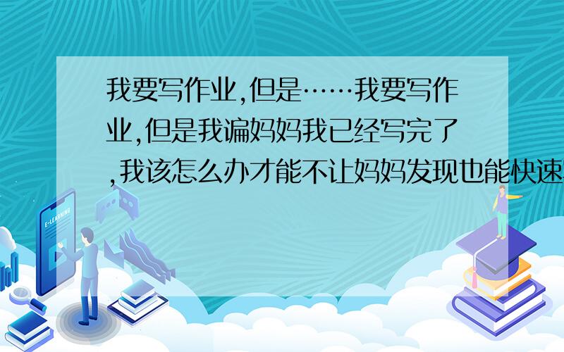 我要写作业,但是……我要写作业,但是我谝妈妈我已经写完了,我该怎么办才能不让妈妈发现也能快速写完作业的办法吗?