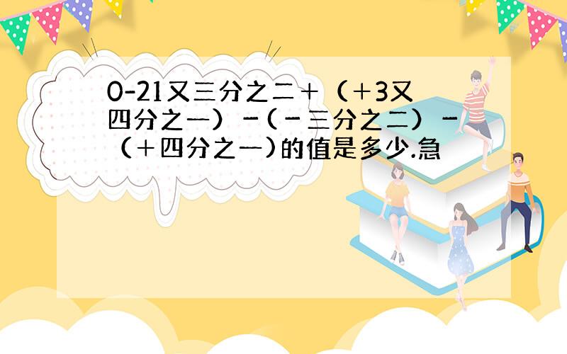 0-21又三分之二＋（＋3又四分之一）－(－三分之二）－（＋四分之一)的值是多少.急