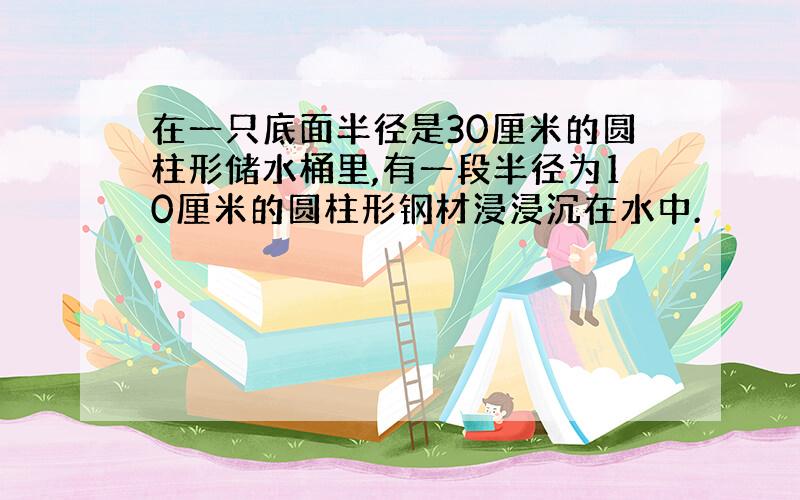 在一只底面半径是30厘米的圆柱形储水桶里,有一段半径为10厘米的圆柱形钢材浸浸沉在水中.