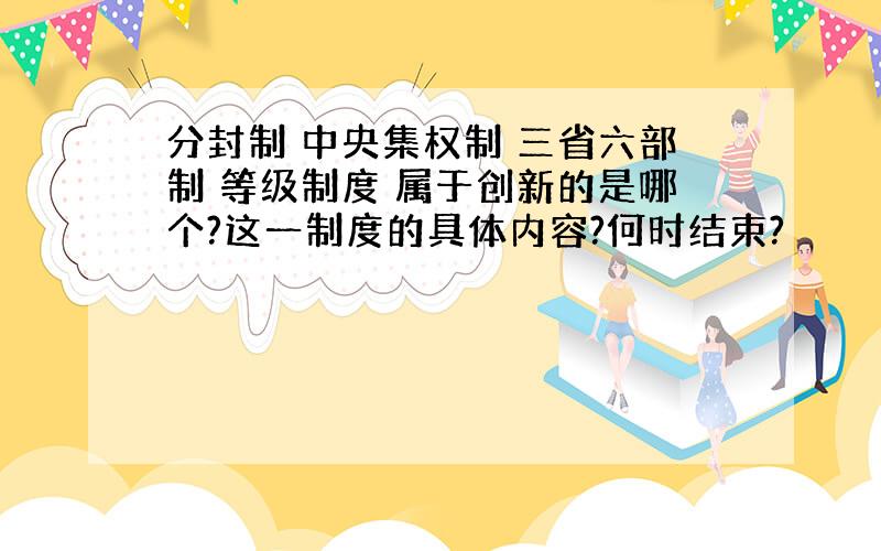 分封制 中央集权制 三省六部制 等级制度 属于创新的是哪个?这一制度的具体内容?何时结束?