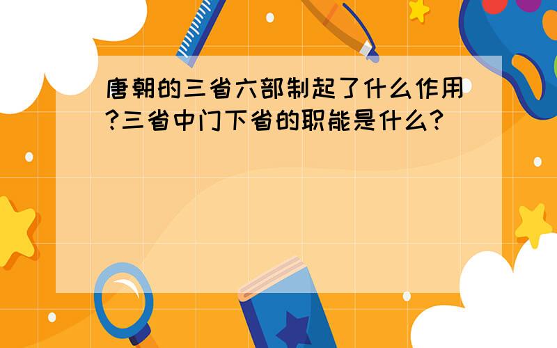 唐朝的三省六部制起了什么作用?三省中门下省的职能是什么?