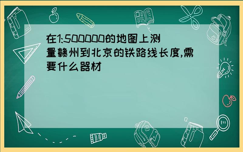 在1:500000的地图上测量赣州到北京的铁路线长度,需要什么器材