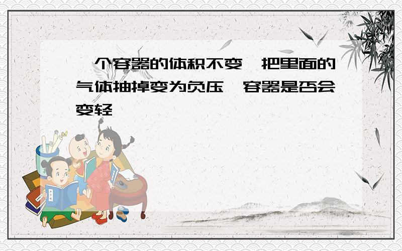 一个容器的体积不变,把里面的气体抽掉变为负压,容器是否会变轻