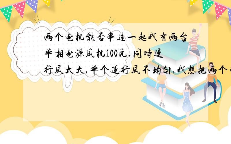 两个电机能否串连一起我有两台单相电源风机100瓦,同时运行风太大,单个运行风不均匀,我想把两个串在一起刚好合适,不知对电