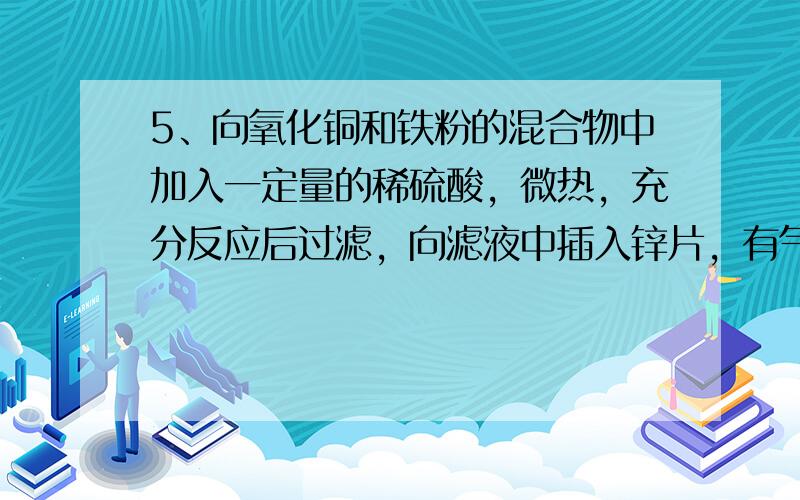 5、向氧化铜和铁粉的混合物中加入一定量的稀硫酸，微热，充分反应后过滤，向滤液中插入锌片，有气泡产生，则以下判断不正确的是