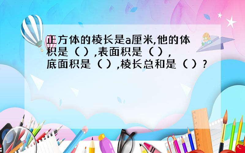 正方体的棱长是a厘米,他的体积是（ ）,表面积是（ ）,底面积是（ ）,棱长总和是（ ）?