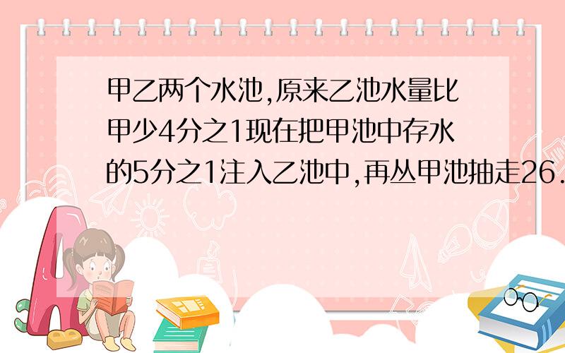 甲乙两个水池,原来乙池水量比甲少4分之1现在把甲池中存水的5分之1注入乙池中,再丛甲池抽走26.25立方米水,这时两个水