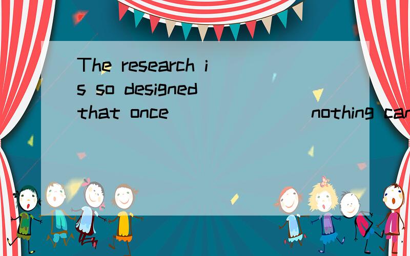 The research is so designed that once _______nothing can be