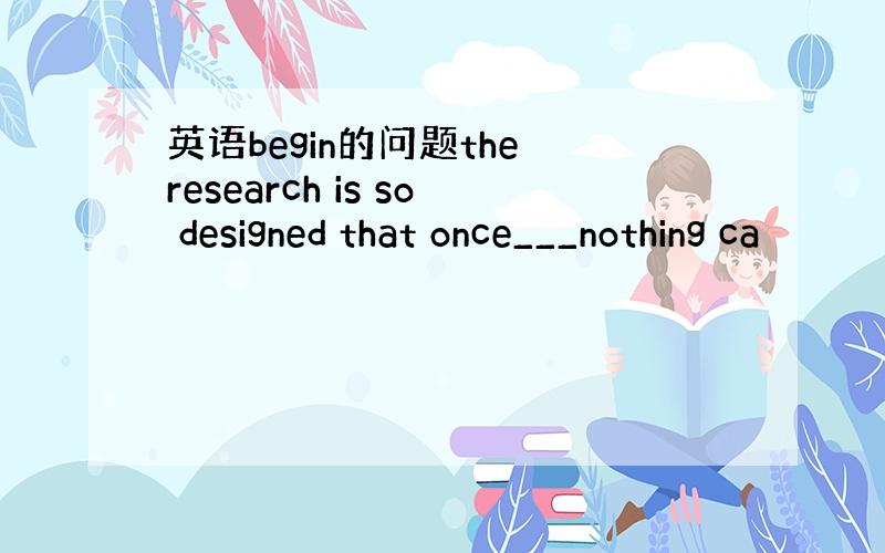 英语begin的问题the research is so designed that once___nothing ca